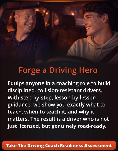 Forge a Driving Hero Equips anyone in a coaching role to build disciplined, collision-resistant drivers. With step-by-step, lesson-by-lesson guidance, we show you exactly what to teach, when to teach it, and why it matters. The result is a driver who is not just licensed, but genuinely road-ready. Take The Driving Coach Readiness Assessment